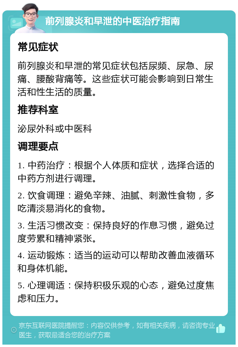 前列腺炎和早泄的中医治疗指南 常见症状 前列腺炎和早泄的常见症状包括尿频、尿急、尿痛、腰酸背痛等。这些症状可能会影响到日常生活和性生活的质量。 推荐科室 泌尿外科或中医科 调理要点 1. 中药治疗：根据个人体质和症状，选择合适的中药方剂进行调理。 2. 饮食调理：避免辛辣、油腻、刺激性食物，多吃清淡易消化的食物。 3. 生活习惯改变：保持良好的作息习惯，避免过度劳累和精神紧张。 4. 运动锻炼：适当的运动可以帮助改善血液循环和身体机能。 5. 心理调适：保持积极乐观的心态，避免过度焦虑和压力。