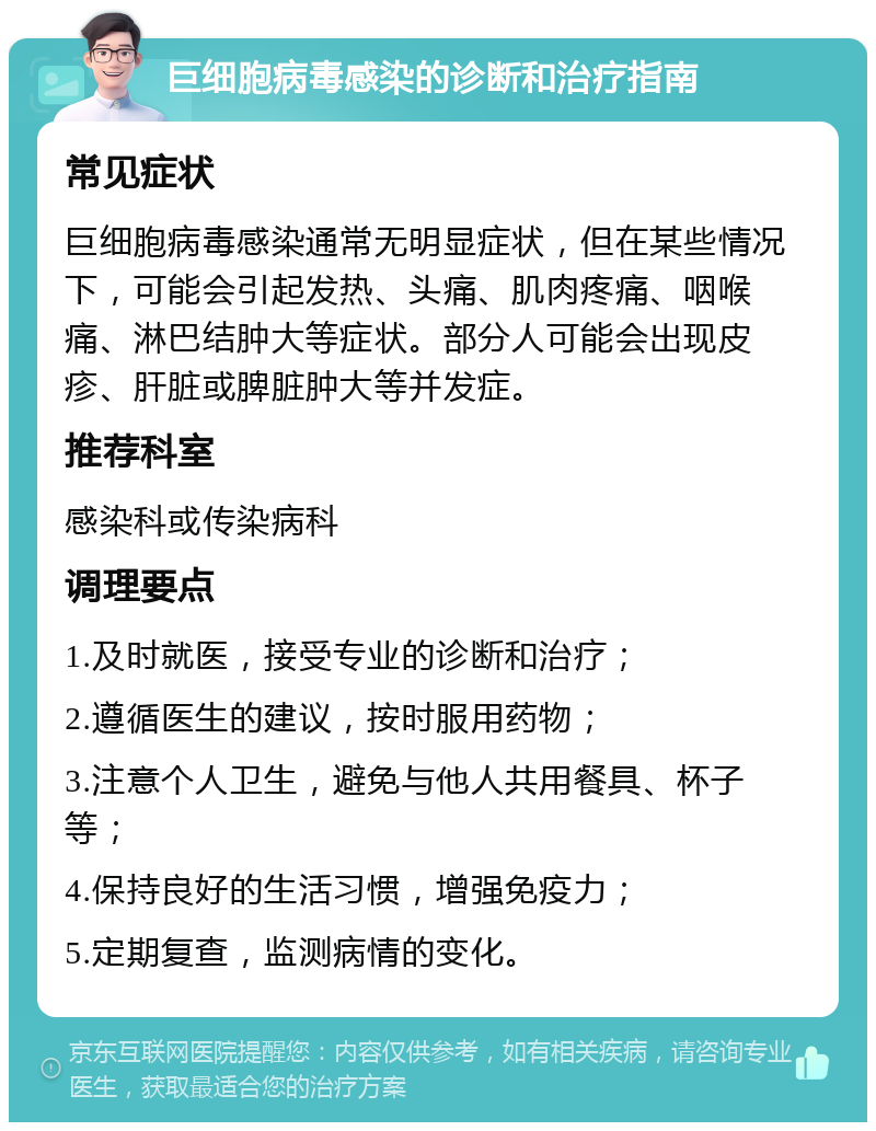 巨细胞病毒感染的诊断和治疗指南 常见症状 巨细胞病毒感染通常无明显症状，但在某些情况下，可能会引起发热、头痛、肌肉疼痛、咽喉痛、淋巴结肿大等症状。部分人可能会出现皮疹、肝脏或脾脏肿大等并发症。 推荐科室 感染科或传染病科 调理要点 1.及时就医，接受专业的诊断和治疗； 2.遵循医生的建议，按时服用药物； 3.注意个人卫生，避免与他人共用餐具、杯子等； 4.保持良好的生活习惯，增强免疫力； 5.定期复查，监测病情的变化。