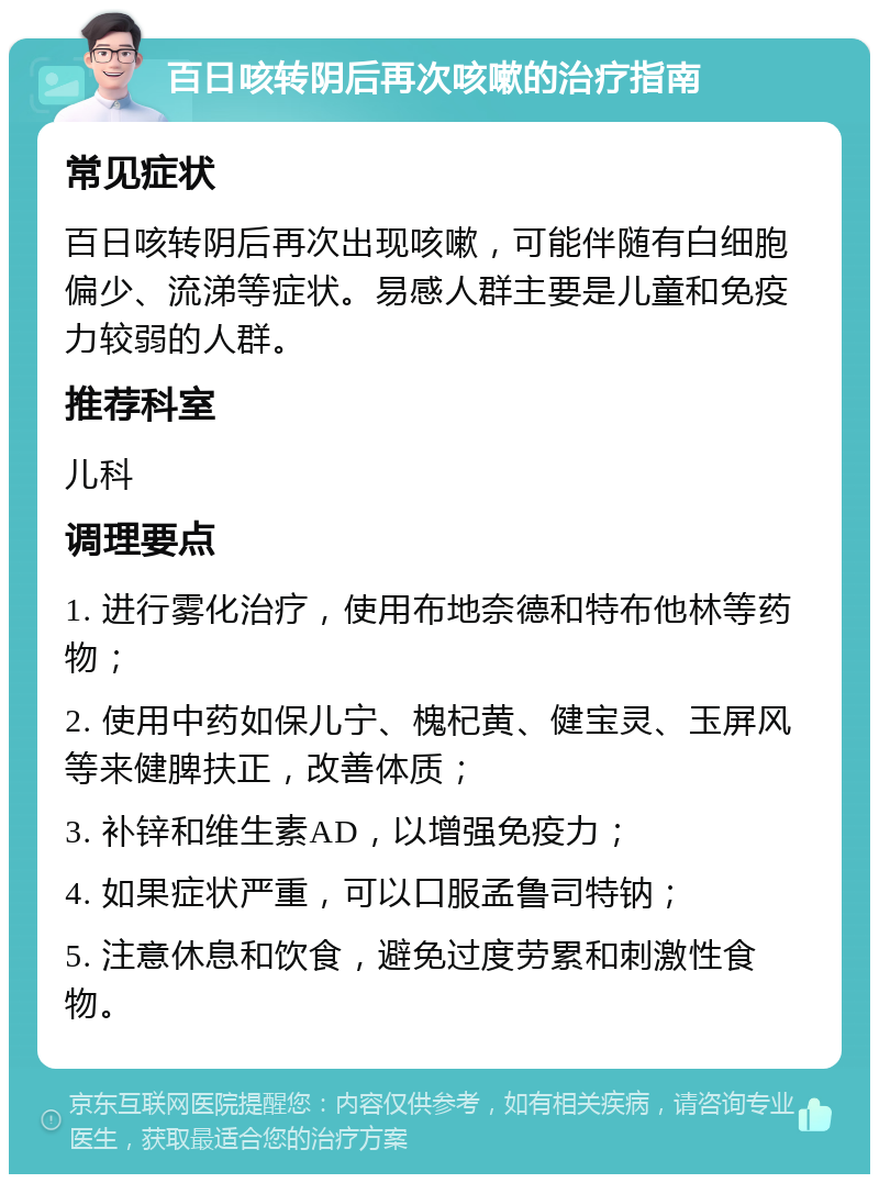 百日咳转阴后再次咳嗽的治疗指南 常见症状 百日咳转阴后再次出现咳嗽，可能伴随有白细胞偏少、流涕等症状。易感人群主要是儿童和免疫力较弱的人群。 推荐科室 儿科 调理要点 1. 进行雾化治疗，使用布地奈德和特布他林等药物； 2. 使用中药如保儿宁、槐杞黄、健宝灵、玉屏风等来健脾扶正，改善体质； 3. 补锌和维生素AD，以增强免疫力； 4. 如果症状严重，可以口服孟鲁司特钠； 5. 注意休息和饮食，避免过度劳累和刺激性食物。