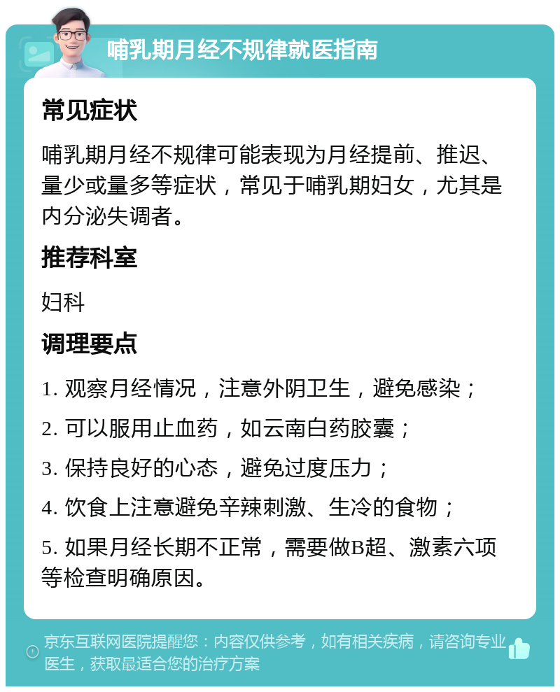 哺乳期月经不规律就医指南 常见症状 哺乳期月经不规律可能表现为月经提前、推迟、量少或量多等症状，常见于哺乳期妇女，尤其是内分泌失调者。 推荐科室 妇科 调理要点 1. 观察月经情况，注意外阴卫生，避免感染； 2. 可以服用止血药，如云南白药胶囊； 3. 保持良好的心态，避免过度压力； 4. 饮食上注意避免辛辣刺激、生冷的食物； 5. 如果月经长期不正常，需要做B超、激素六项等检查明确原因。