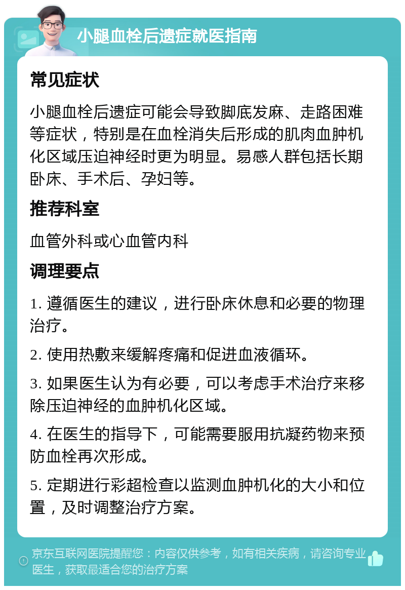 小腿血栓后遗症就医指南 常见症状 小腿血栓后遗症可能会导致脚底发麻、走路困难等症状，特别是在血栓消失后形成的肌肉血肿机化区域压迫神经时更为明显。易感人群包括长期卧床、手术后、孕妇等。 推荐科室 血管外科或心血管内科 调理要点 1. 遵循医生的建议，进行卧床休息和必要的物理治疗。 2. 使用热敷来缓解疼痛和促进血液循环。 3. 如果医生认为有必要，可以考虑手术治疗来移除压迫神经的血肿机化区域。 4. 在医生的指导下，可能需要服用抗凝药物来预防血栓再次形成。 5. 定期进行彩超检查以监测血肿机化的大小和位置，及时调整治疗方案。