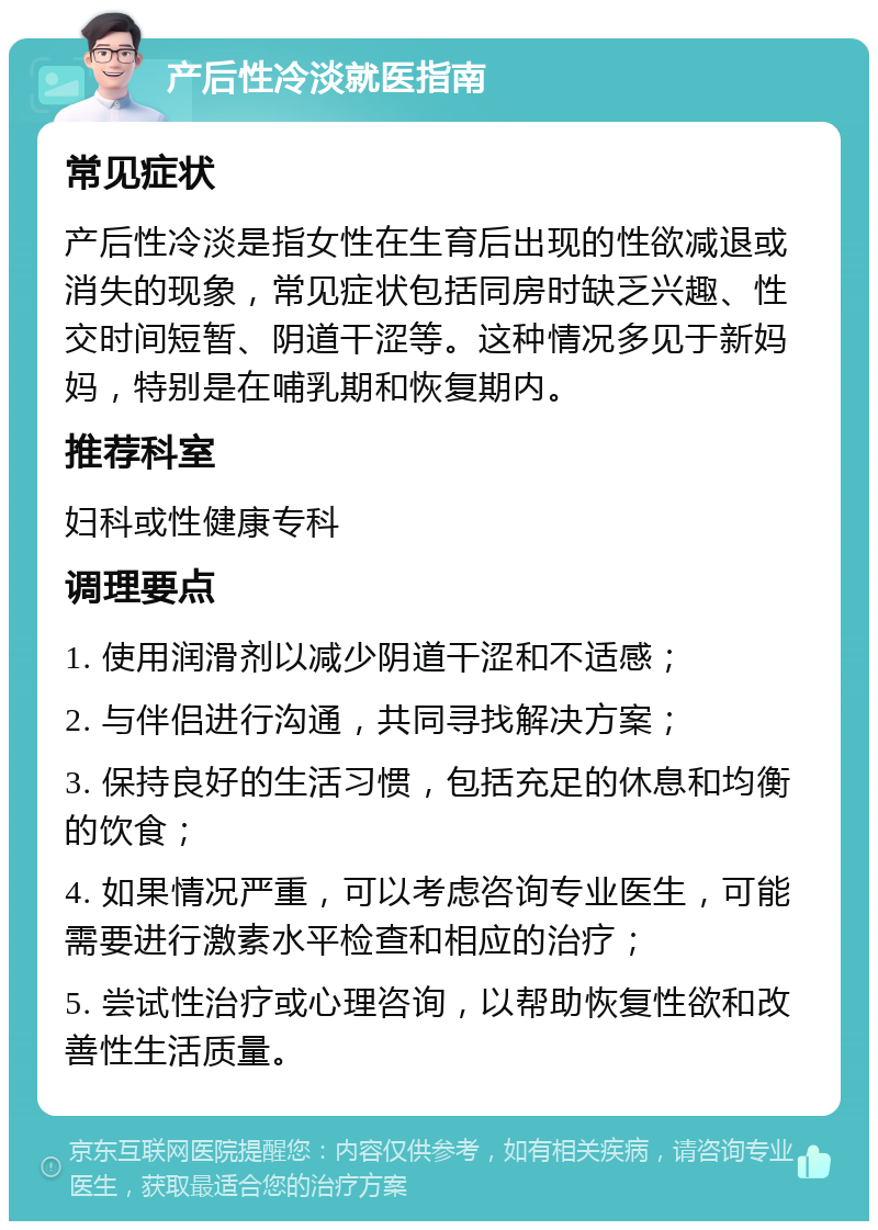 产后性冷淡就医指南 常见症状 产后性冷淡是指女性在生育后出现的性欲减退或消失的现象，常见症状包括同房时缺乏兴趣、性交时间短暂、阴道干涩等。这种情况多见于新妈妈，特别是在哺乳期和恢复期内。 推荐科室 妇科或性健康专科 调理要点 1. 使用润滑剂以减少阴道干涩和不适感； 2. 与伴侣进行沟通，共同寻找解决方案； 3. 保持良好的生活习惯，包括充足的休息和均衡的饮食； 4. 如果情况严重，可以考虑咨询专业医生，可能需要进行激素水平检查和相应的治疗； 5. 尝试性治疗或心理咨询，以帮助恢复性欲和改善性生活质量。