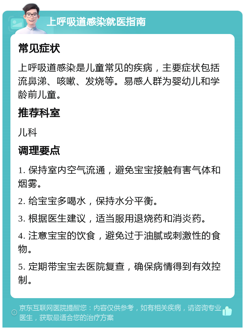 上呼吸道感染就医指南 常见症状 上呼吸道感染是儿童常见的疾病，主要症状包括流鼻涕、咳嗽、发烧等。易感人群为婴幼儿和学龄前儿童。 推荐科室 儿科 调理要点 1. 保持室内空气流通，避免宝宝接触有害气体和烟雾。 2. 给宝宝多喝水，保持水分平衡。 3. 根据医生建议，适当服用退烧药和消炎药。 4. 注意宝宝的饮食，避免过于油腻或刺激性的食物。 5. 定期带宝宝去医院复查，确保病情得到有效控制。