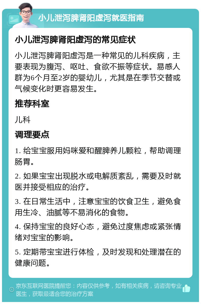 小儿泄泻脾肾阳虚泻就医指南 小儿泄泻脾肾阳虚泻的常见症状 小儿泄泻脾肾阳虚泻是一种常见的儿科疾病，主要表现为腹泻、呕吐、食欲不振等症状。易感人群为6个月至2岁的婴幼儿，尤其是在季节交替或气候变化时更容易发生。 推荐科室 儿科 调理要点 1. 给宝宝服用妈咪爱和醒脾养儿颗粒，帮助调理肠胃。 2. 如果宝宝出现脱水或电解质紊乱，需要及时就医并接受相应的治疗。 3. 在日常生活中，注意宝宝的饮食卫生，避免食用生冷、油腻等不易消化的食物。 4. 保持宝宝的良好心态，避免过度焦虑或紧张情绪对宝宝的影响。 5. 定期带宝宝进行体检，及时发现和处理潜在的健康问题。