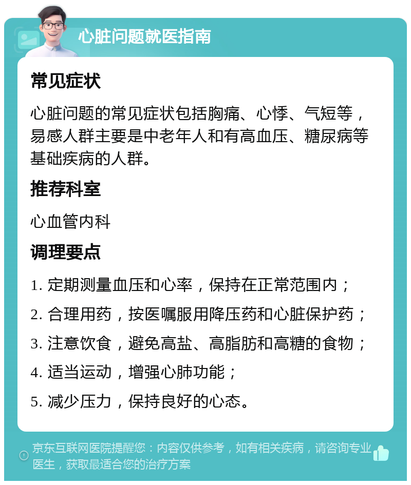 心脏问题就医指南 常见症状 心脏问题的常见症状包括胸痛、心悸、气短等，易感人群主要是中老年人和有高血压、糖尿病等基础疾病的人群。 推荐科室 心血管内科 调理要点 1. 定期测量血压和心率，保持在正常范围内； 2. 合理用药，按医嘱服用降压药和心脏保护药； 3. 注意饮食，避免高盐、高脂肪和高糖的食物； 4. 适当运动，增强心肺功能； 5. 减少压力，保持良好的心态。