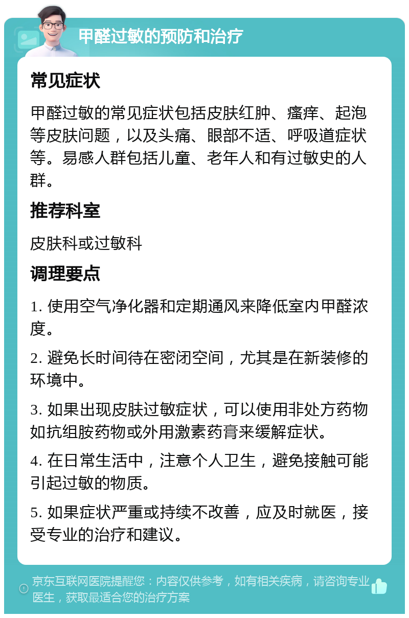 甲醛过敏的预防和治疗 常见症状 甲醛过敏的常见症状包括皮肤红肿、瘙痒、起泡等皮肤问题，以及头痛、眼部不适、呼吸道症状等。易感人群包括儿童、老年人和有过敏史的人群。 推荐科室 皮肤科或过敏科 调理要点 1. 使用空气净化器和定期通风来降低室内甲醛浓度。 2. 避免长时间待在密闭空间，尤其是在新装修的环境中。 3. 如果出现皮肤过敏症状，可以使用非处方药物如抗组胺药物或外用激素药膏来缓解症状。 4. 在日常生活中，注意个人卫生，避免接触可能引起过敏的物质。 5. 如果症状严重或持续不改善，应及时就医，接受专业的治疗和建议。