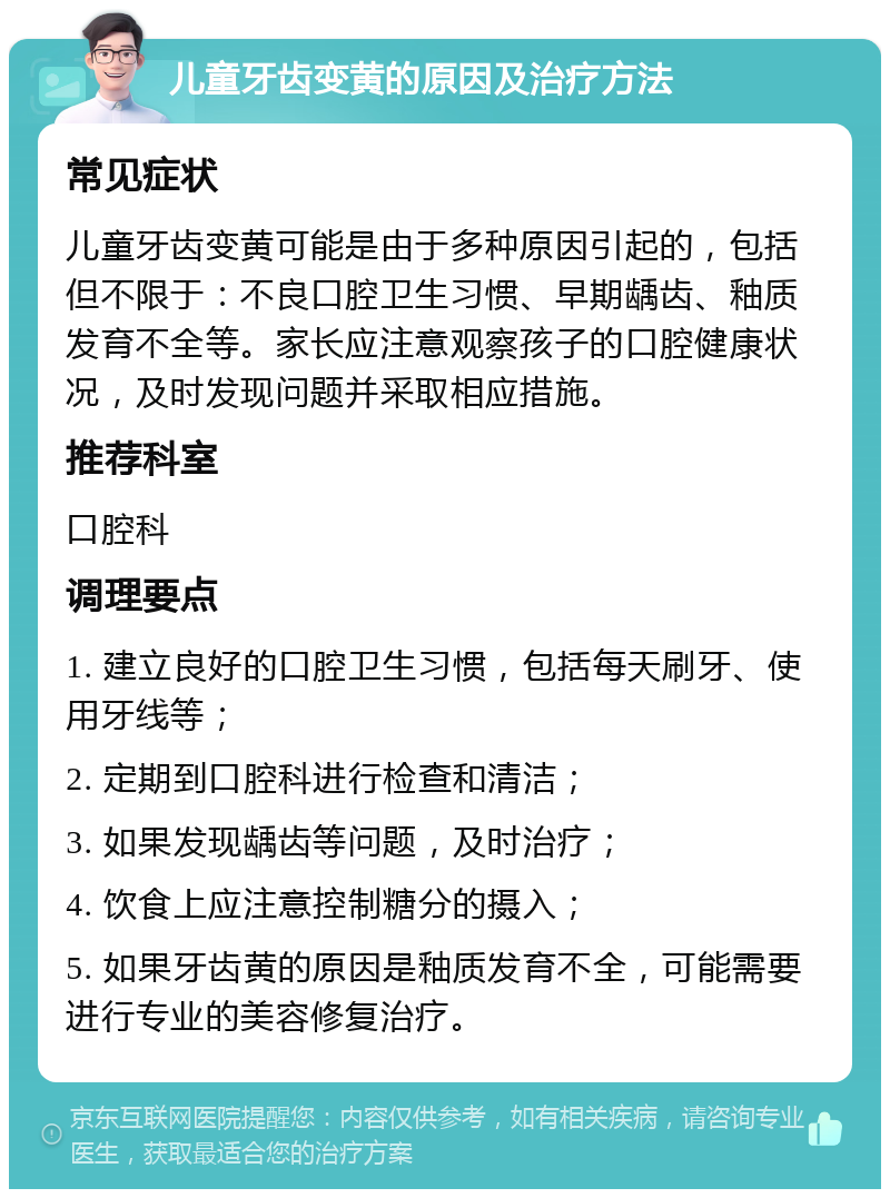 儿童牙齿变黄的原因及治疗方法 常见症状 儿童牙齿变黄可能是由于多种原因引起的，包括但不限于：不良口腔卫生习惯、早期龋齿、釉质发育不全等。家长应注意观察孩子的口腔健康状况，及时发现问题并采取相应措施。 推荐科室 口腔科 调理要点 1. 建立良好的口腔卫生习惯，包括每天刷牙、使用牙线等； 2. 定期到口腔科进行检查和清洁； 3. 如果发现龋齿等问题，及时治疗； 4. 饮食上应注意控制糖分的摄入； 5. 如果牙齿黄的原因是釉质发育不全，可能需要进行专业的美容修复治疗。