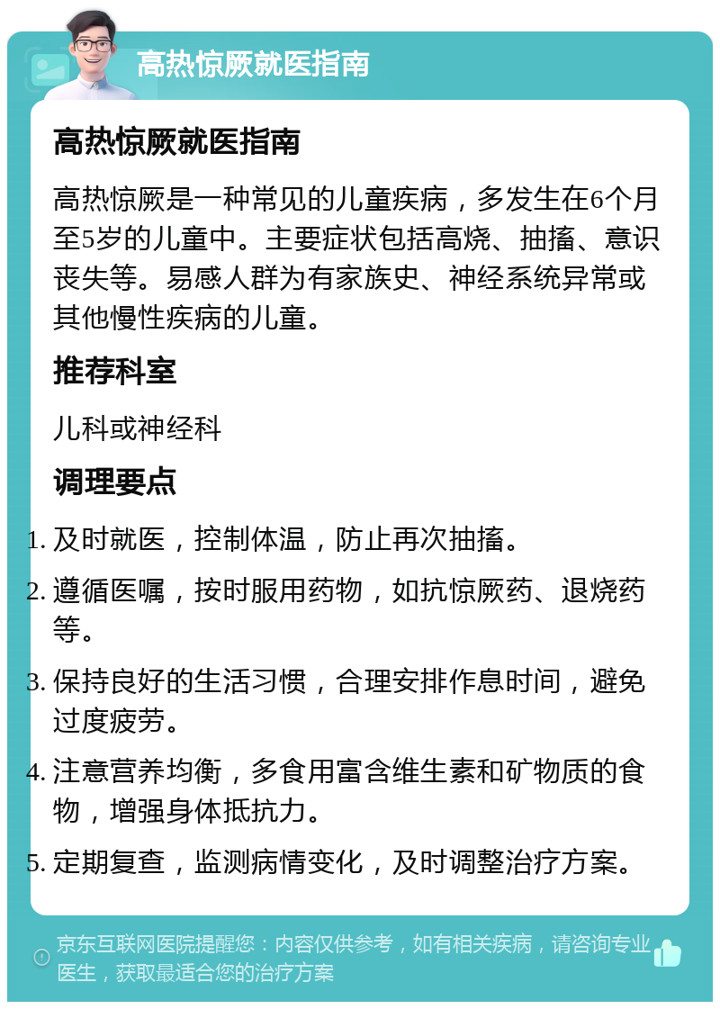 高热惊厥就医指南 高热惊厥就医指南 高热惊厥是一种常见的儿童疾病，多发生在6个月至5岁的儿童中。主要症状包括高烧、抽搐、意识丧失等。易感人群为有家族史、神经系统异常或其他慢性疾病的儿童。 推荐科室 儿科或神经科 调理要点 及时就医，控制体温，防止再次抽搐。 遵循医嘱，按时服用药物，如抗惊厥药、退烧药等。 保持良好的生活习惯，合理安排作息时间，避免过度疲劳。 注意营养均衡，多食用富含维生素和矿物质的食物，增强身体抵抗力。 定期复查，监测病情变化，及时调整治疗方案。