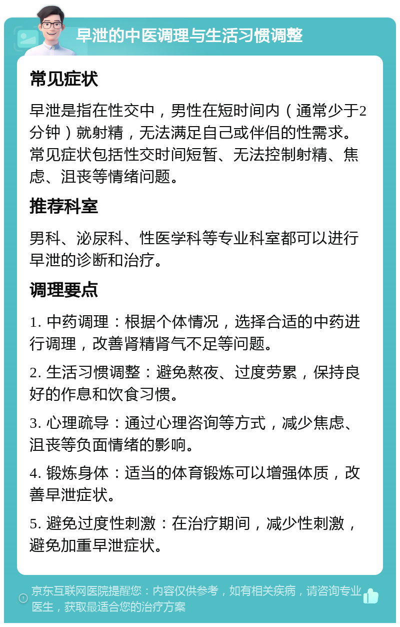 早泄的中医调理与生活习惯调整 常见症状 早泄是指在性交中，男性在短时间内（通常少于2分钟）就射精，无法满足自己或伴侣的性需求。常见症状包括性交时间短暂、无法控制射精、焦虑、沮丧等情绪问题。 推荐科室 男科、泌尿科、性医学科等专业科室都可以进行早泄的诊断和治疗。 调理要点 1. 中药调理：根据个体情况，选择合适的中药进行调理，改善肾精肾气不足等问题。 2. 生活习惯调整：避免熬夜、过度劳累，保持良好的作息和饮食习惯。 3. 心理疏导：通过心理咨询等方式，减少焦虑、沮丧等负面情绪的影响。 4. 锻炼身体：适当的体育锻炼可以增强体质，改善早泄症状。 5. 避免过度性刺激：在治疗期间，减少性刺激，避免加重早泄症状。