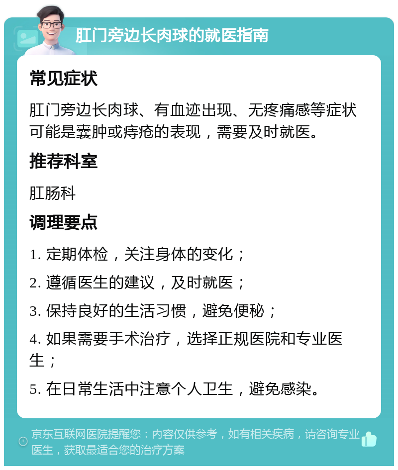 肛门旁边长肉球的就医指南 常见症状 肛门旁边长肉球、有血迹出现、无疼痛感等症状可能是囊肿或痔疮的表现，需要及时就医。 推荐科室 肛肠科 调理要点 1. 定期体检，关注身体的变化； 2. 遵循医生的建议，及时就医； 3. 保持良好的生活习惯，避免便秘； 4. 如果需要手术治疗，选择正规医院和专业医生； 5. 在日常生活中注意个人卫生，避免感染。