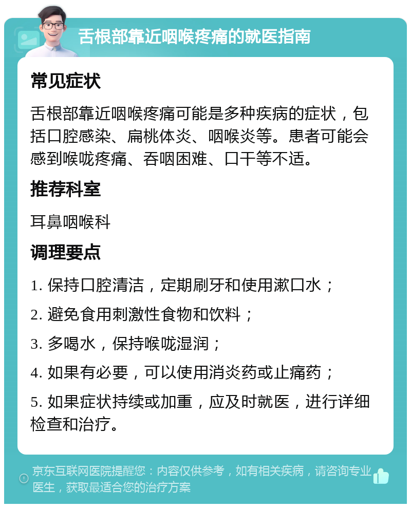 舌根部靠近咽喉疼痛的就医指南 常见症状 舌根部靠近咽喉疼痛可能是多种疾病的症状，包括口腔感染、扁桃体炎、咽喉炎等。患者可能会感到喉咙疼痛、吞咽困难、口干等不适。 推荐科室 耳鼻咽喉科 调理要点 1. 保持口腔清洁，定期刷牙和使用漱口水； 2. 避免食用刺激性食物和饮料； 3. 多喝水，保持喉咙湿润； 4. 如果有必要，可以使用消炎药或止痛药； 5. 如果症状持续或加重，应及时就医，进行详细检查和治疗。