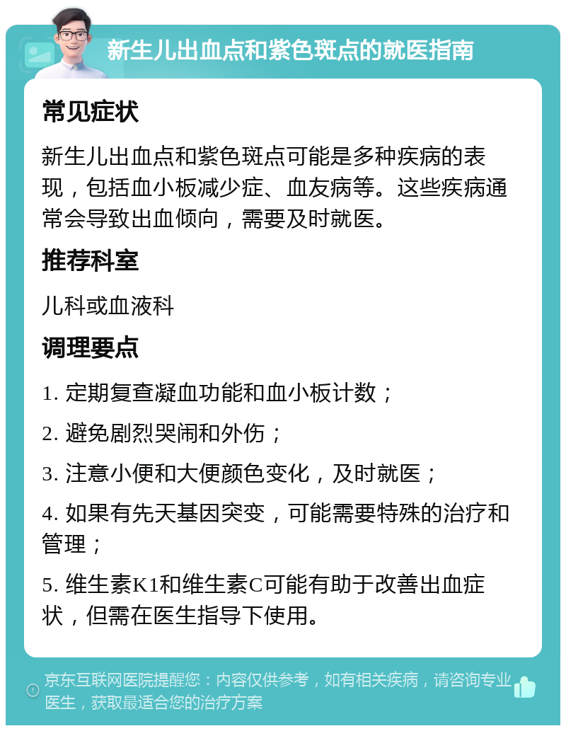 新生儿出血点和紫色斑点的就医指南 常见症状 新生儿出血点和紫色斑点可能是多种疾病的表现，包括血小板减少症、血友病等。这些疾病通常会导致出血倾向，需要及时就医。 推荐科室 儿科或血液科 调理要点 1. 定期复查凝血功能和血小板计数； 2. 避免剧烈哭闹和外伤； 3. 注意小便和大便颜色变化，及时就医； 4. 如果有先天基因突变，可能需要特殊的治疗和管理； 5. 维生素K1和维生素C可能有助于改善出血症状，但需在医生指导下使用。