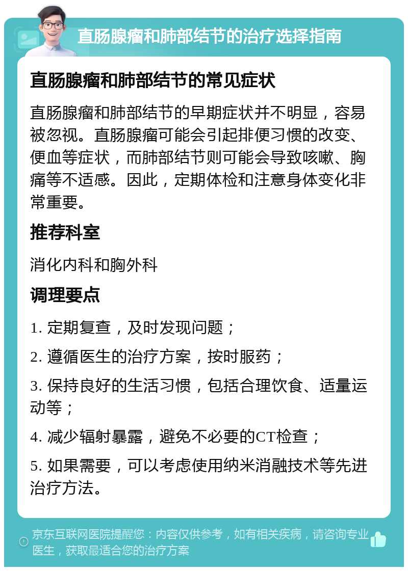 直肠腺瘤和肺部结节的治疗选择指南 直肠腺瘤和肺部结节的常见症状 直肠腺瘤和肺部结节的早期症状并不明显，容易被忽视。直肠腺瘤可能会引起排便习惯的改变、便血等症状，而肺部结节则可能会导致咳嗽、胸痛等不适感。因此，定期体检和注意身体变化非常重要。 推荐科室 消化内科和胸外科 调理要点 1. 定期复查，及时发现问题； 2. 遵循医生的治疗方案，按时服药； 3. 保持良好的生活习惯，包括合理饮食、适量运动等； 4. 减少辐射暴露，避免不必要的CT检查； 5. 如果需要，可以考虑使用纳米消融技术等先进治疗方法。