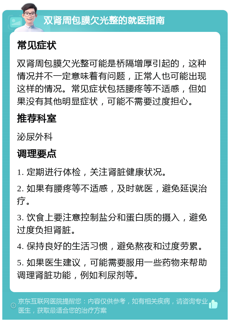 双肾周包膜欠光整的就医指南 常见症状 双肾周包膜欠光整可能是桥隔增厚引起的，这种情况并不一定意味着有问题，正常人也可能出现这样的情况。常见症状包括腰疼等不适感，但如果没有其他明显症状，可能不需要过度担心。 推荐科室 泌尿外科 调理要点 1. 定期进行体检，关注肾脏健康状况。 2. 如果有腰疼等不适感，及时就医，避免延误治疗。 3. 饮食上要注意控制盐分和蛋白质的摄入，避免过度负担肾脏。 4. 保持良好的生活习惯，避免熬夜和过度劳累。 5. 如果医生建议，可能需要服用一些药物来帮助调理肾脏功能，例如利尿剂等。