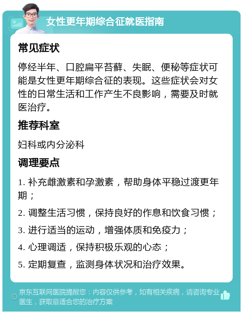 女性更年期综合征就医指南 常见症状 停经半年、口腔扁平苔藓、失眠、便秘等症状可能是女性更年期综合征的表现。这些症状会对女性的日常生活和工作产生不良影响，需要及时就医治疗。 推荐科室 妇科或内分泌科 调理要点 1. 补充雌激素和孕激素，帮助身体平稳过渡更年期； 2. 调整生活习惯，保持良好的作息和饮食习惯； 3. 进行适当的运动，增强体质和免疫力； 4. 心理调适，保持积极乐观的心态； 5. 定期复查，监测身体状况和治疗效果。