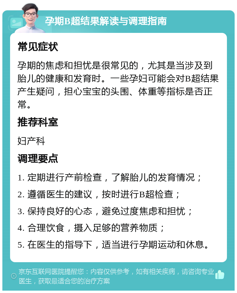 孕期B超结果解读与调理指南 常见症状 孕期的焦虑和担忧是很常见的，尤其是当涉及到胎儿的健康和发育时。一些孕妇可能会对B超结果产生疑问，担心宝宝的头围、体重等指标是否正常。 推荐科室 妇产科 调理要点 1. 定期进行产前检查，了解胎儿的发育情况； 2. 遵循医生的建议，按时进行B超检查； 3. 保持良好的心态，避免过度焦虑和担忧； 4. 合理饮食，摄入足够的营养物质； 5. 在医生的指导下，适当进行孕期运动和休息。