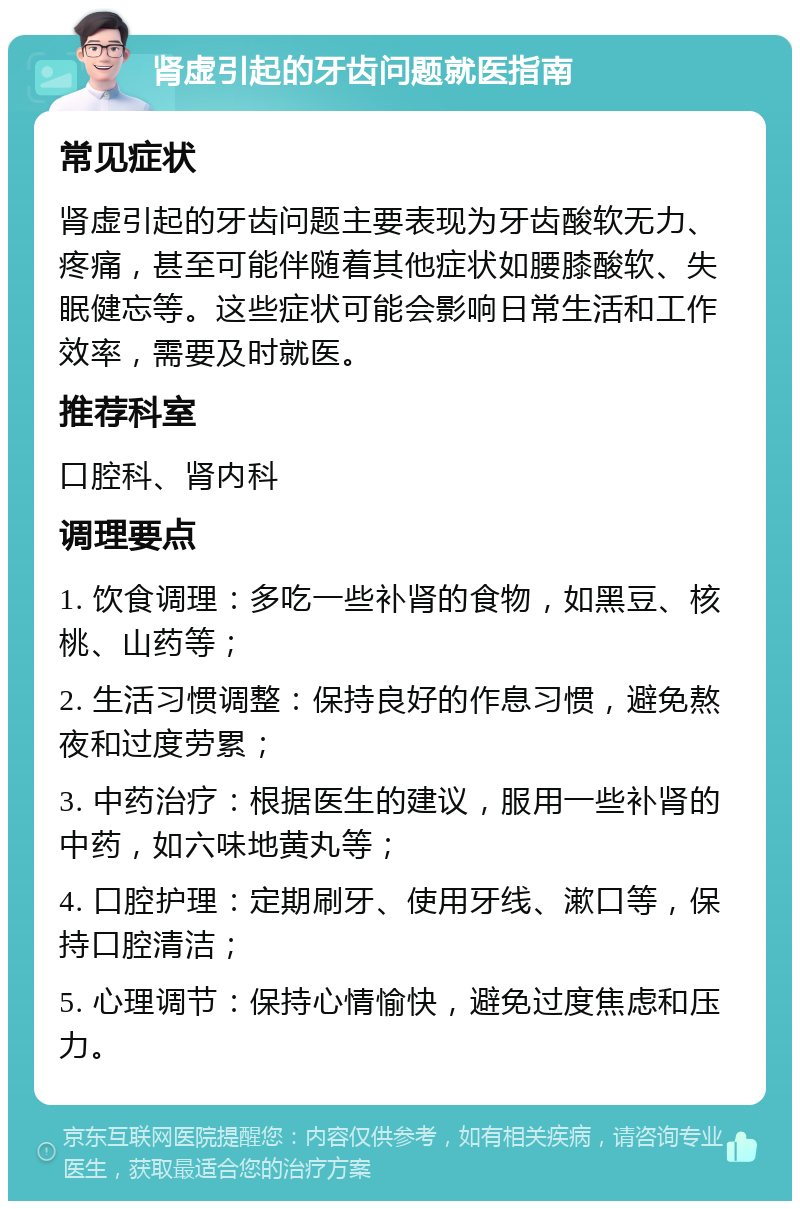 肾虚引起的牙齿问题就医指南 常见症状 肾虚引起的牙齿问题主要表现为牙齿酸软无力、疼痛，甚至可能伴随着其他症状如腰膝酸软、失眠健忘等。这些症状可能会影响日常生活和工作效率，需要及时就医。 推荐科室 口腔科、肾内科 调理要点 1. 饮食调理：多吃一些补肾的食物，如黑豆、核桃、山药等； 2. 生活习惯调整：保持良好的作息习惯，避免熬夜和过度劳累； 3. 中药治疗：根据医生的建议，服用一些补肾的中药，如六味地黄丸等； 4. 口腔护理：定期刷牙、使用牙线、漱口等，保持口腔清洁； 5. 心理调节：保持心情愉快，避免过度焦虑和压力。