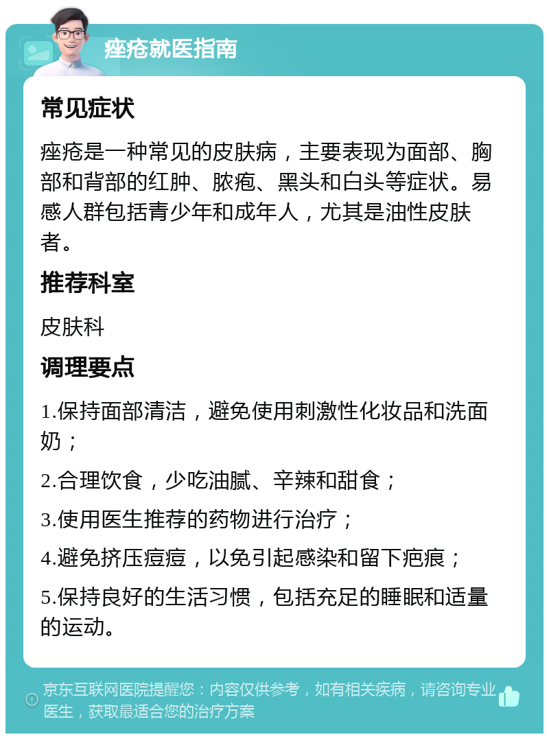 痤疮就医指南 常见症状 痤疮是一种常见的皮肤病，主要表现为面部、胸部和背部的红肿、脓疱、黑头和白头等症状。易感人群包括青少年和成年人，尤其是油性皮肤者。 推荐科室 皮肤科 调理要点 1.保持面部清洁，避免使用刺激性化妆品和洗面奶； 2.合理饮食，少吃油腻、辛辣和甜食； 3.使用医生推荐的药物进行治疗； 4.避免挤压痘痘，以免引起感染和留下疤痕； 5.保持良好的生活习惯，包括充足的睡眠和适量的运动。