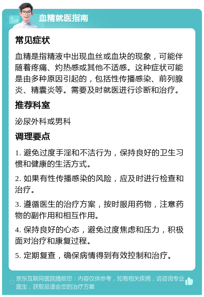 血精就医指南 常见症状 血精是指精液中出现血丝或血块的现象，可能伴随着疼痛、灼热感或其他不适感。这种症状可能是由多种原因引起的，包括性传播感染、前列腺炎、精囊炎等。需要及时就医进行诊断和治疗。 推荐科室 泌尿外科或男科 调理要点 1. 避免过度手淫和不洁行为，保持良好的卫生习惯和健康的生活方式。 2. 如果有性传播感染的风险，应及时进行检查和治疗。 3. 遵循医生的治疗方案，按时服用药物，注意药物的副作用和相互作用。 4. 保持良好的心态，避免过度焦虑和压力，积极面对治疗和康复过程。 5. 定期复查，确保病情得到有效控制和治疗。