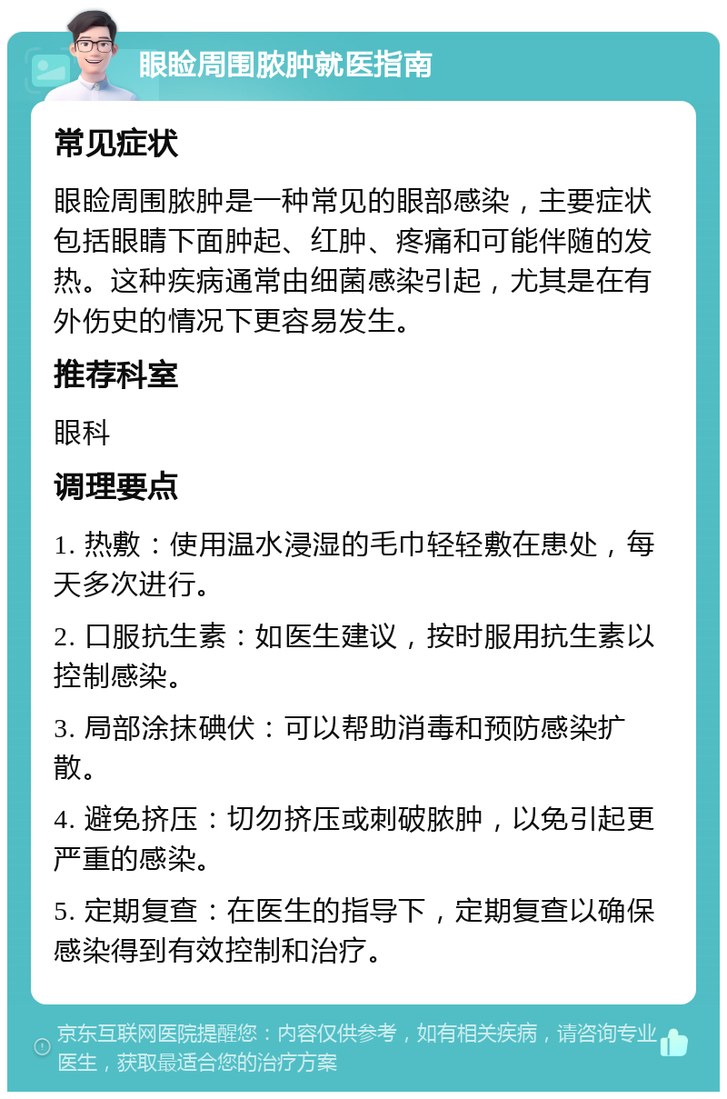 眼睑周围脓肿就医指南 常见症状 眼睑周围脓肿是一种常见的眼部感染，主要症状包括眼睛下面肿起、红肿、疼痛和可能伴随的发热。这种疾病通常由细菌感染引起，尤其是在有外伤史的情况下更容易发生。 推荐科室 眼科 调理要点 1. 热敷：使用温水浸湿的毛巾轻轻敷在患处，每天多次进行。 2. 口服抗生素：如医生建议，按时服用抗生素以控制感染。 3. 局部涂抹碘伏：可以帮助消毒和预防感染扩散。 4. 避免挤压：切勿挤压或刺破脓肿，以免引起更严重的感染。 5. 定期复查：在医生的指导下，定期复查以确保感染得到有效控制和治疗。