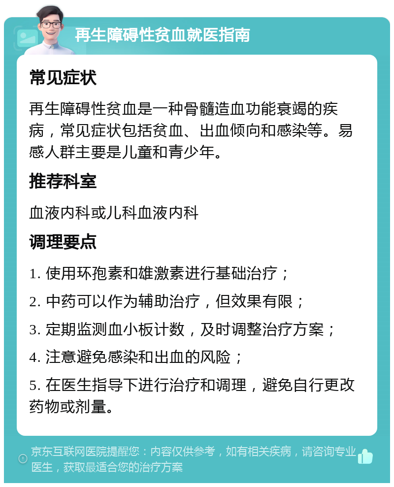 再生障碍性贫血就医指南 常见症状 再生障碍性贫血是一种骨髓造血功能衰竭的疾病，常见症状包括贫血、出血倾向和感染等。易感人群主要是儿童和青少年。 推荐科室 血液内科或儿科血液内科 调理要点 1. 使用环孢素和雄激素进行基础治疗； 2. 中药可以作为辅助治疗，但效果有限； 3. 定期监测血小板计数，及时调整治疗方案； 4. 注意避免感染和出血的风险； 5. 在医生指导下进行治疗和调理，避免自行更改药物或剂量。