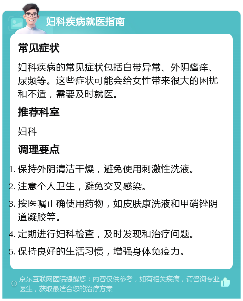 妇科疾病就医指南 常见症状 妇科疾病的常见症状包括白带异常、外阴瘙痒、尿频等。这些症状可能会给女性带来很大的困扰和不适，需要及时就医。 推荐科室 妇科 调理要点 保持外阴清洁干燥，避免使用刺激性洗液。 注意个人卫生，避免交叉感染。 按医嘱正确使用药物，如皮肤康洗液和甲硝锉阴道凝胶等。 定期进行妇科检查，及时发现和治疗问题。 保持良好的生活习惯，增强身体免疫力。