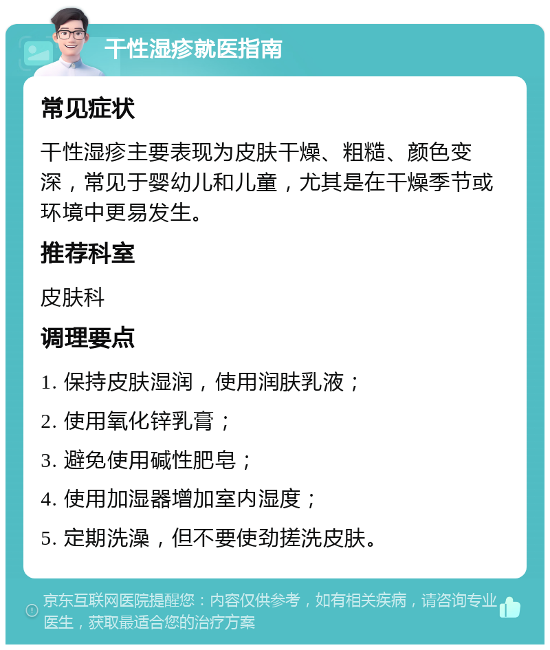 干性湿疹就医指南 常见症状 干性湿疹主要表现为皮肤干燥、粗糙、颜色变深，常见于婴幼儿和儿童，尤其是在干燥季节或环境中更易发生。 推荐科室 皮肤科 调理要点 1. 保持皮肤湿润，使用润肤乳液； 2. 使用氧化锌乳膏； 3. 避免使用碱性肥皂； 4. 使用加湿器增加室内湿度； 5. 定期洗澡，但不要使劲搓洗皮肤。