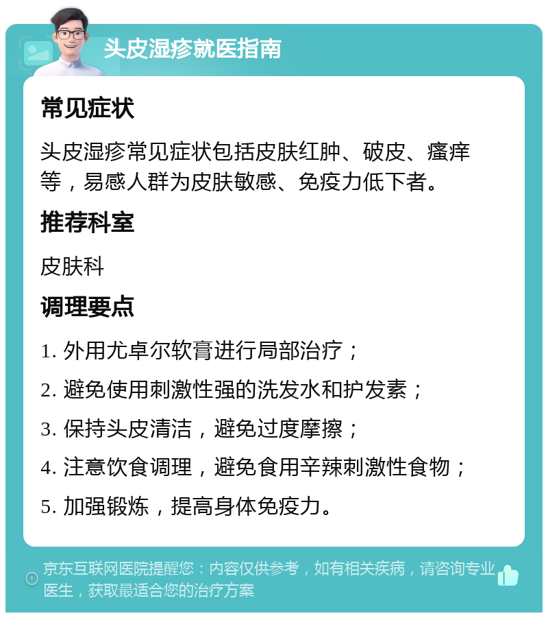 头皮湿疹就医指南 常见症状 头皮湿疹常见症状包括皮肤红肿、破皮、瘙痒等，易感人群为皮肤敏感、免疫力低下者。 推荐科室 皮肤科 调理要点 1. 外用尤卓尔软膏进行局部治疗； 2. 避免使用刺激性强的洗发水和护发素； 3. 保持头皮清洁，避免过度摩擦； 4. 注意饮食调理，避免食用辛辣刺激性食物； 5. 加强锻炼，提高身体免疫力。