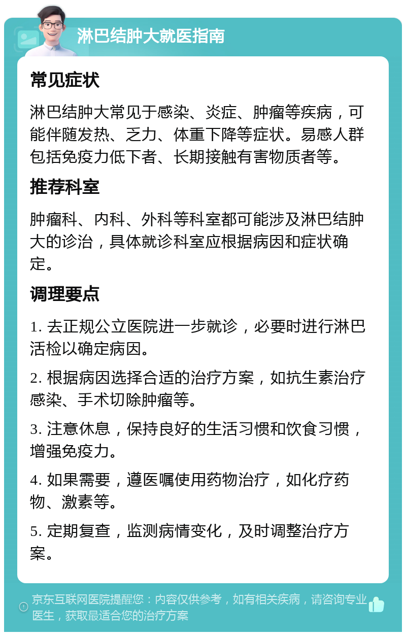 淋巴结肿大就医指南 常见症状 淋巴结肿大常见于感染、炎症、肿瘤等疾病，可能伴随发热、乏力、体重下降等症状。易感人群包括免疫力低下者、长期接触有害物质者等。 推荐科室 肿瘤科、内科、外科等科室都可能涉及淋巴结肿大的诊治，具体就诊科室应根据病因和症状确定。 调理要点 1. 去正规公立医院进一步就诊，必要时进行淋巴活检以确定病因。 2. 根据病因选择合适的治疗方案，如抗生素治疗感染、手术切除肿瘤等。 3. 注意休息，保持良好的生活习惯和饮食习惯，增强免疫力。 4. 如果需要，遵医嘱使用药物治疗，如化疗药物、激素等。 5. 定期复查，监测病情变化，及时调整治疗方案。