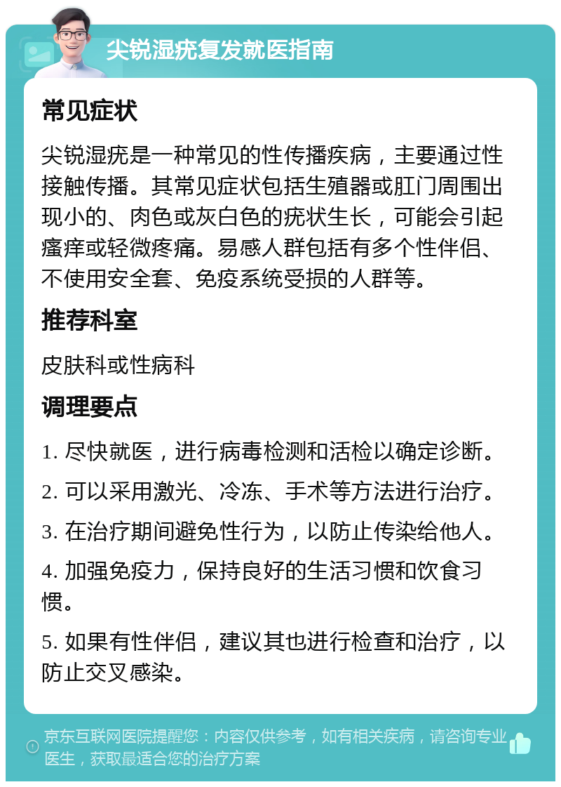 尖锐湿疣复发就医指南 常见症状 尖锐湿疣是一种常见的性传播疾病，主要通过性接触传播。其常见症状包括生殖器或肛门周围出现小的、肉色或灰白色的疣状生长，可能会引起瘙痒或轻微疼痛。易感人群包括有多个性伴侣、不使用安全套、免疫系统受损的人群等。 推荐科室 皮肤科或性病科 调理要点 1. 尽快就医，进行病毒检测和活检以确定诊断。 2. 可以采用激光、冷冻、手术等方法进行治疗。 3. 在治疗期间避免性行为，以防止传染给他人。 4. 加强免疫力，保持良好的生活习惯和饮食习惯。 5. 如果有性伴侣，建议其也进行检查和治疗，以防止交叉感染。