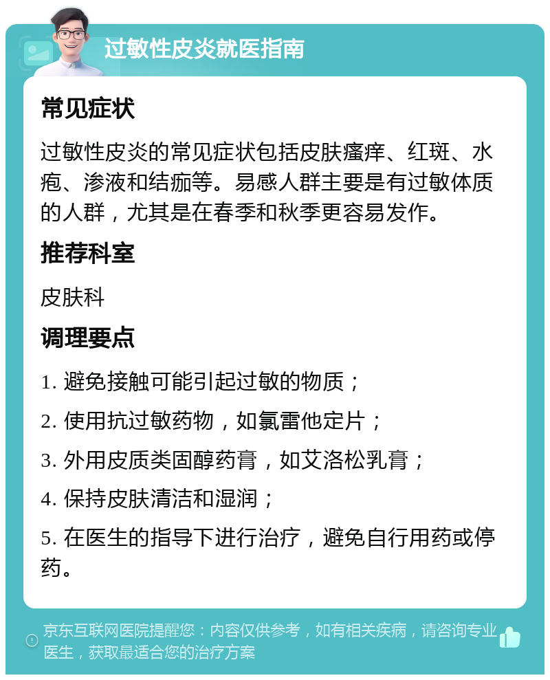 过敏性皮炎就医指南 常见症状 过敏性皮炎的常见症状包括皮肤瘙痒、红斑、水疱、渗液和结痂等。易感人群主要是有过敏体质的人群，尤其是在春季和秋季更容易发作。 推荐科室 皮肤科 调理要点 1. 避免接触可能引起过敏的物质； 2. 使用抗过敏药物，如氯雷他定片； 3. 外用皮质类固醇药膏，如艾洛松乳膏； 4. 保持皮肤清洁和湿润； 5. 在医生的指导下进行治疗，避免自行用药或停药。