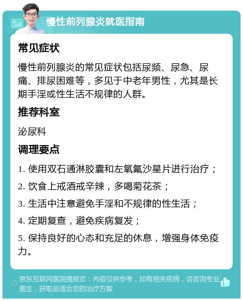 慢性前列腺炎就医指南 常见症状 慢性前列腺炎的常见症状包括尿频、尿急、尿痛、排尿困难等，多见于中老年男性，尤其是长期手淫或性生活不规律的人群。 推荐科室 泌尿科 调理要点 1. 使用双石通淋胶囊和左氧氟沙星片进行治疗； 2. 饮食上戒酒戒辛辣，多喝菊花茶； 3. 生活中注意避免手淫和不规律的性生活； 4. 定期复查，避免疾病复发； 5. 保持良好的心态和充足的休息，增强身体免疫力。