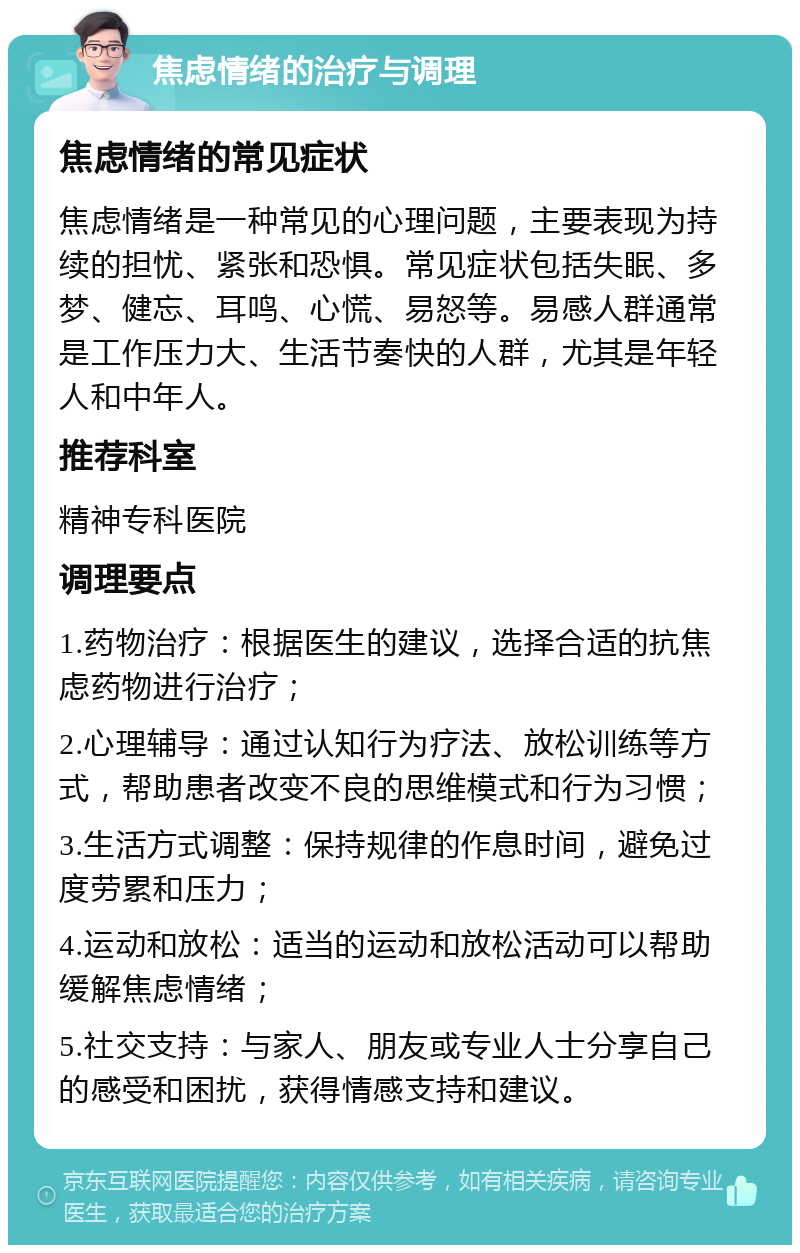 焦虑情绪的治疗与调理 焦虑情绪的常见症状 焦虑情绪是一种常见的心理问题，主要表现为持续的担忧、紧张和恐惧。常见症状包括失眠、多梦、健忘、耳鸣、心慌、易怒等。易感人群通常是工作压力大、生活节奏快的人群，尤其是年轻人和中年人。 推荐科室 精神专科医院 调理要点 1.药物治疗：根据医生的建议，选择合适的抗焦虑药物进行治疗； 2.心理辅导：通过认知行为疗法、放松训练等方式，帮助患者改变不良的思维模式和行为习惯； 3.生活方式调整：保持规律的作息时间，避免过度劳累和压力； 4.运动和放松：适当的运动和放松活动可以帮助缓解焦虑情绪； 5.社交支持：与家人、朋友或专业人士分享自己的感受和困扰，获得情感支持和建议。