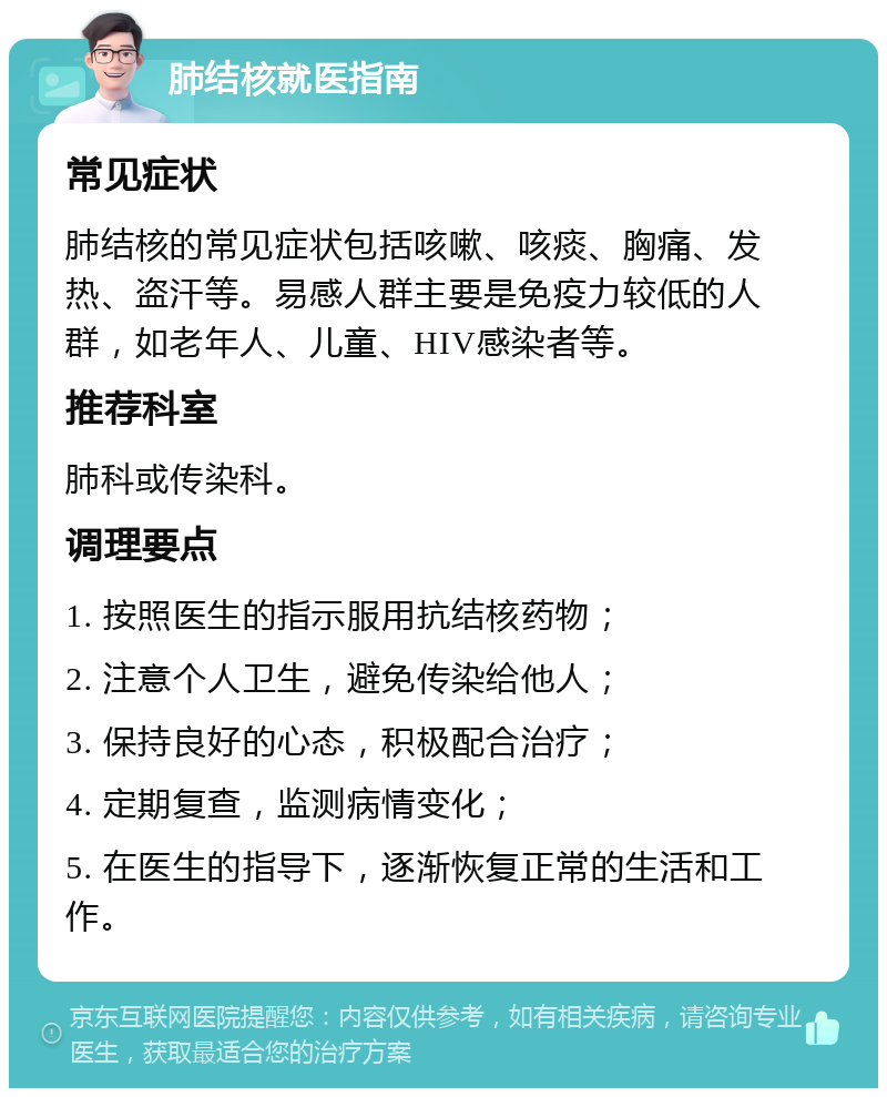 肺结核就医指南 常见症状 肺结核的常见症状包括咳嗽、咳痰、胸痛、发热、盗汗等。易感人群主要是免疫力较低的人群，如老年人、儿童、HIV感染者等。 推荐科室 肺科或传染科。 调理要点 1. 按照医生的指示服用抗结核药物； 2. 注意个人卫生，避免传染给他人； 3. 保持良好的心态，积极配合治疗； 4. 定期复查，监测病情变化； 5. 在医生的指导下，逐渐恢复正常的生活和工作。