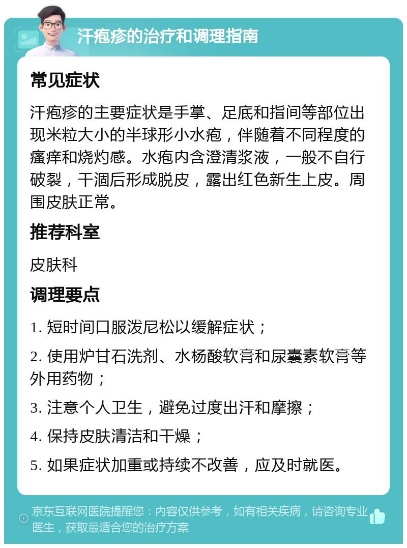 汗疱疹的治疗和调理指南 常见症状 汗疱疹的主要症状是手掌、足底和指间等部位出现米粒大小的半球形小水疱，伴随着不同程度的瘙痒和烧灼感。水疱内含澄清浆液，一般不自行破裂，干涸后形成脱皮，露出红色新生上皮。周围皮肤正常。 推荐科室 皮肤科 调理要点 1. 短时间口服泼尼松以缓解症状； 2. 使用炉甘石洗剂、水杨酸软膏和尿囊素软膏等外用药物； 3. 注意个人卫生，避免过度出汗和摩擦； 4. 保持皮肤清洁和干燥； 5. 如果症状加重或持续不改善，应及时就医。