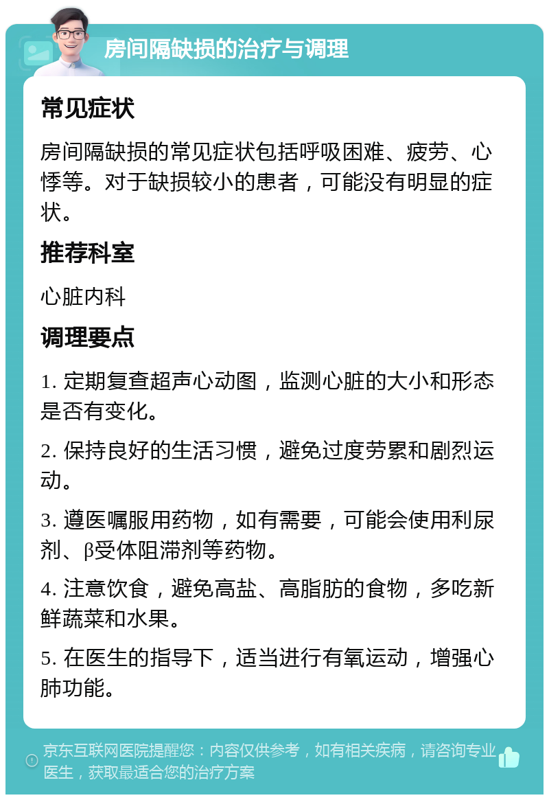 房间隔缺损的治疗与调理 常见症状 房间隔缺损的常见症状包括呼吸困难、疲劳、心悸等。对于缺损较小的患者，可能没有明显的症状。 推荐科室 心脏内科 调理要点 1. 定期复查超声心动图，监测心脏的大小和形态是否有变化。 2. 保持良好的生活习惯，避免过度劳累和剧烈运动。 3. 遵医嘱服用药物，如有需要，可能会使用利尿剂、β受体阻滞剂等药物。 4. 注意饮食，避免高盐、高脂肪的食物，多吃新鲜蔬菜和水果。 5. 在医生的指导下，适当进行有氧运动，增强心肺功能。