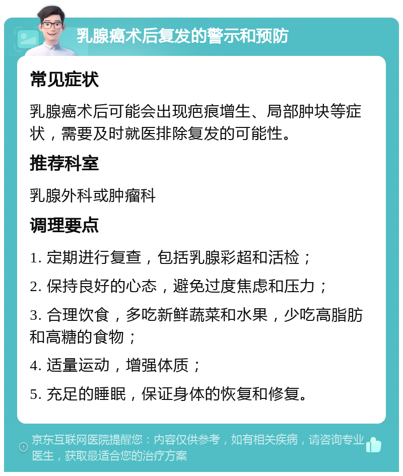 乳腺癌术后复发的警示和预防 常见症状 乳腺癌术后可能会出现疤痕增生、局部肿块等症状，需要及时就医排除复发的可能性。 推荐科室 乳腺外科或肿瘤科 调理要点 1. 定期进行复查，包括乳腺彩超和活检； 2. 保持良好的心态，避免过度焦虑和压力； 3. 合理饮食，多吃新鲜蔬菜和水果，少吃高脂肪和高糖的食物； 4. 适量运动，增强体质； 5. 充足的睡眠，保证身体的恢复和修复。