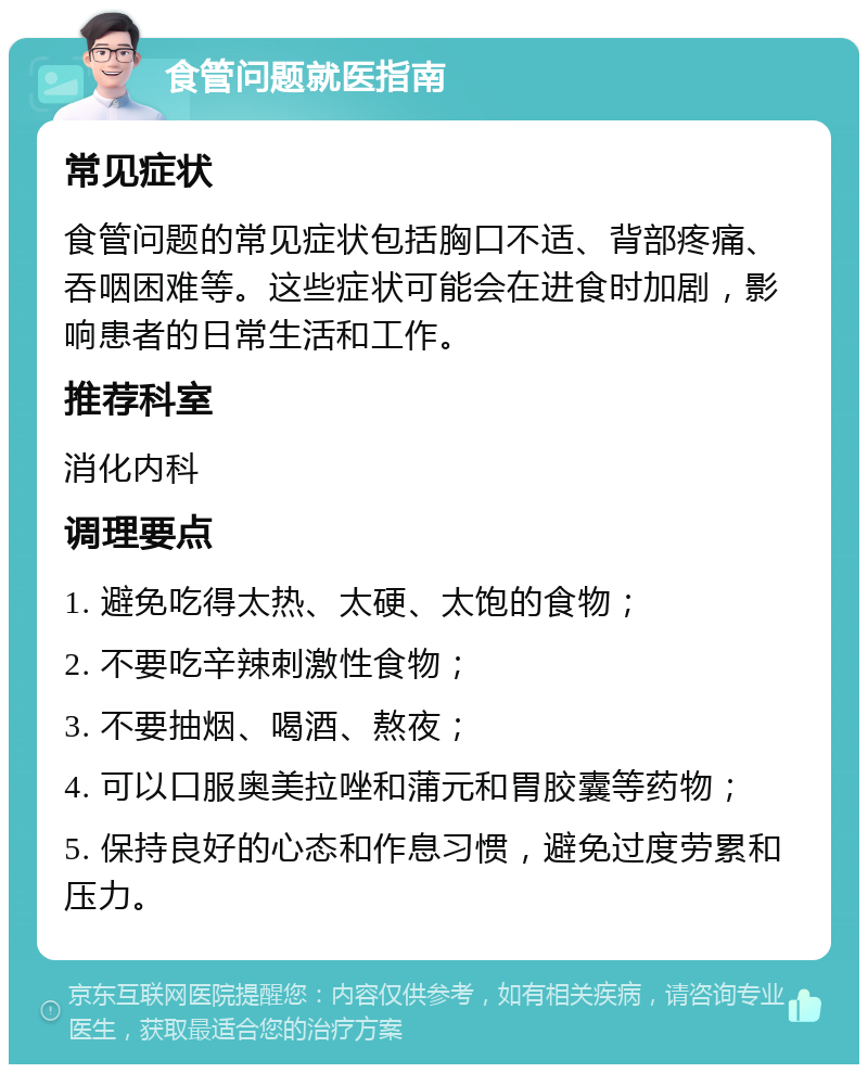 食管问题就医指南 常见症状 食管问题的常见症状包括胸口不适、背部疼痛、吞咽困难等。这些症状可能会在进食时加剧，影响患者的日常生活和工作。 推荐科室 消化内科 调理要点 1. 避免吃得太热、太硬、太饱的食物； 2. 不要吃辛辣刺激性食物； 3. 不要抽烟、喝酒、熬夜； 4. 可以口服奥美拉唑和蒲元和胃胶囊等药物； 5. 保持良好的心态和作息习惯，避免过度劳累和压力。