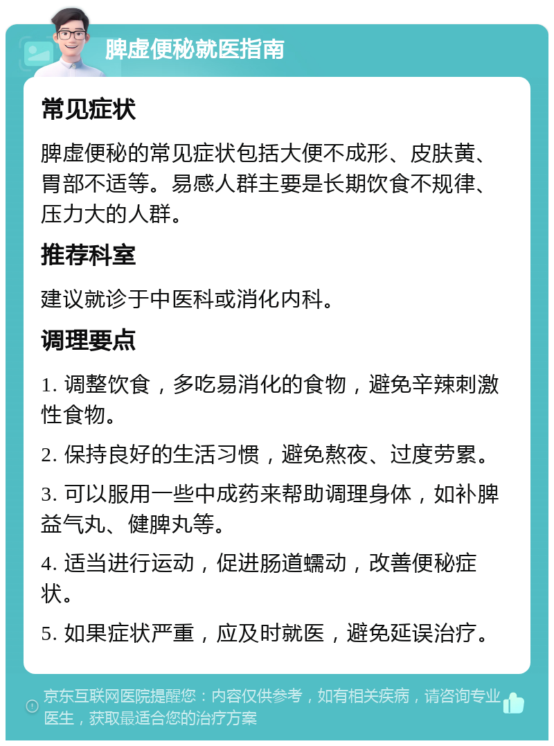 脾虚便秘就医指南 常见症状 脾虚便秘的常见症状包括大便不成形、皮肤黄、胃部不适等。易感人群主要是长期饮食不规律、压力大的人群。 推荐科室 建议就诊于中医科或消化内科。 调理要点 1. 调整饮食，多吃易消化的食物，避免辛辣刺激性食物。 2. 保持良好的生活习惯，避免熬夜、过度劳累。 3. 可以服用一些中成药来帮助调理身体，如补脾益气丸、健脾丸等。 4. 适当进行运动，促进肠道蠕动，改善便秘症状。 5. 如果症状严重，应及时就医，避免延误治疗。