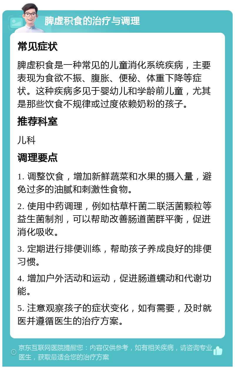 脾虚积食的治疗与调理 常见症状 脾虚积食是一种常见的儿童消化系统疾病，主要表现为食欲不振、腹胀、便秘、体重下降等症状。这种疾病多见于婴幼儿和学龄前儿童，尤其是那些饮食不规律或过度依赖奶粉的孩子。 推荐科室 儿科 调理要点 1. 调整饮食，增加新鲜蔬菜和水果的摄入量，避免过多的油腻和刺激性食物。 2. 使用中药调理，例如枯草杆菌二联活菌颗粒等益生菌制剂，可以帮助改善肠道菌群平衡，促进消化吸收。 3. 定期进行排便训练，帮助孩子养成良好的排便习惯。 4. 增加户外活动和运动，促进肠道蠕动和代谢功能。 5. 注意观察孩子的症状变化，如有需要，及时就医并遵循医生的治疗方案。