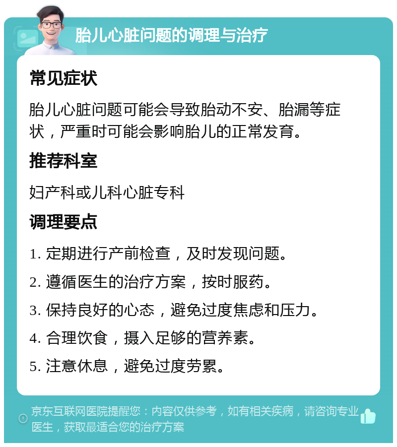 胎儿心脏问题的调理与治疗 常见症状 胎儿心脏问题可能会导致胎动不安、胎漏等症状，严重时可能会影响胎儿的正常发育。 推荐科室 妇产科或儿科心脏专科 调理要点 1. 定期进行产前检查，及时发现问题。 2. 遵循医生的治疗方案，按时服药。 3. 保持良好的心态，避免过度焦虑和压力。 4. 合理饮食，摄入足够的营养素。 5. 注意休息，避免过度劳累。