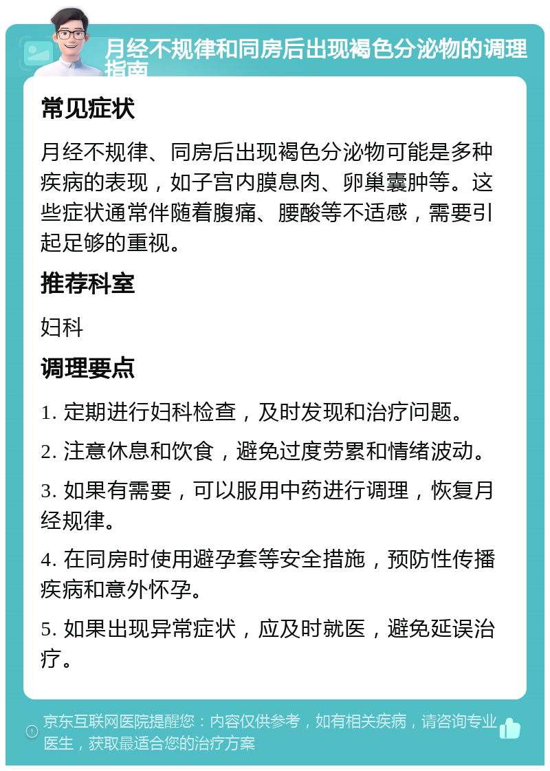 月经不规律和同房后出现褐色分泌物的调理指南 常见症状 月经不规律、同房后出现褐色分泌物可能是多种疾病的表现，如子宫内膜息肉、卵巢囊肿等。这些症状通常伴随着腹痛、腰酸等不适感，需要引起足够的重视。 推荐科室 妇科 调理要点 1. 定期进行妇科检查，及时发现和治疗问题。 2. 注意休息和饮食，避免过度劳累和情绪波动。 3. 如果有需要，可以服用中药进行调理，恢复月经规律。 4. 在同房时使用避孕套等安全措施，预防性传播疾病和意外怀孕。 5. 如果出现异常症状，应及时就医，避免延误治疗。