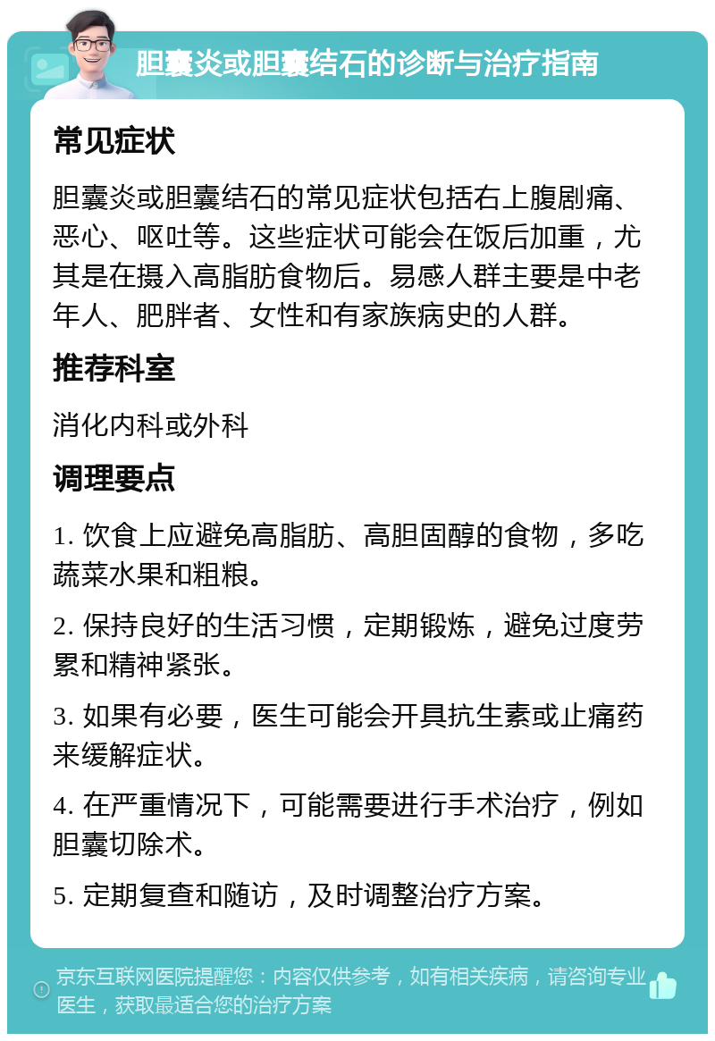 胆囊炎或胆囊结石的诊断与治疗指南 常见症状 胆囊炎或胆囊结石的常见症状包括右上腹剧痛、恶心、呕吐等。这些症状可能会在饭后加重，尤其是在摄入高脂肪食物后。易感人群主要是中老年人、肥胖者、女性和有家族病史的人群。 推荐科室 消化内科或外科 调理要点 1. 饮食上应避免高脂肪、高胆固醇的食物，多吃蔬菜水果和粗粮。 2. 保持良好的生活习惯，定期锻炼，避免过度劳累和精神紧张。 3. 如果有必要，医生可能会开具抗生素或止痛药来缓解症状。 4. 在严重情况下，可能需要进行手术治疗，例如胆囊切除术。 5. 定期复查和随访，及时调整治疗方案。