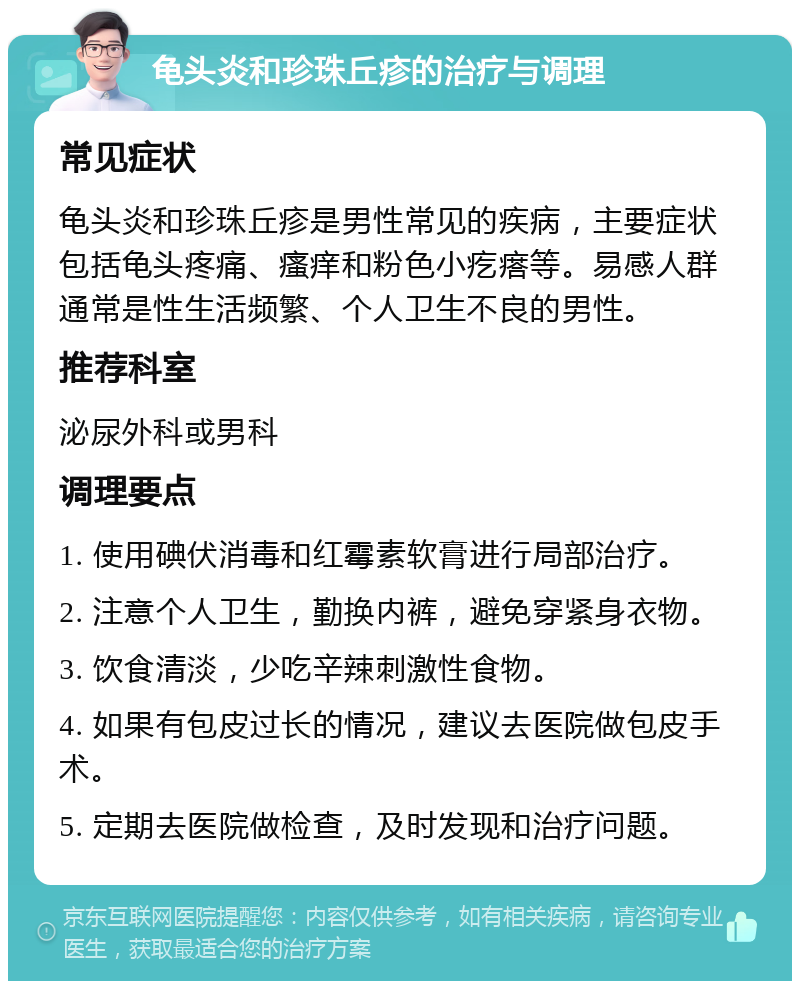 龟头炎和珍珠丘疹的治疗与调理 常见症状 龟头炎和珍珠丘疹是男性常见的疾病，主要症状包括龟头疼痛、瘙痒和粉色小疙瘩等。易感人群通常是性生活频繁、个人卫生不良的男性。 推荐科室 泌尿外科或男科 调理要点 1. 使用碘伏消毒和红霉素软膏进行局部治疗。 2. 注意个人卫生，勤换内裤，避免穿紧身衣物。 3. 饮食清淡，少吃辛辣刺激性食物。 4. 如果有包皮过长的情况，建议去医院做包皮手术。 5. 定期去医院做检查，及时发现和治疗问题。