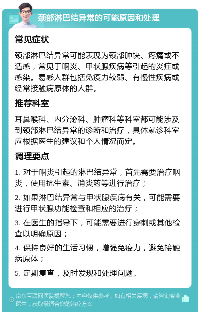 颈部淋巴结异常的可能原因和处理 常见症状 颈部淋巴结异常可能表现为颈部肿块、疼痛或不适感，常见于咽炎、甲状腺疾病等引起的炎症或感染。易感人群包括免疫力较弱、有慢性疾病或经常接触病原体的人群。 推荐科室 耳鼻喉科、内分泌科、肿瘤科等科室都可能涉及到颈部淋巴结异常的诊断和治疗，具体就诊科室应根据医生的建议和个人情况而定。 调理要点 1. 对于咽炎引起的淋巴结异常，首先需要治疗咽炎，使用抗生素、消炎药等进行治疗； 2. 如果淋巴结异常与甲状腺疾病有关，可能需要进行甲状腺功能检查和相应的治疗； 3. 在医生的指导下，可能需要进行穿刺或其他检查以明确原因； 4. 保持良好的生活习惯，增强免疫力，避免接触病原体； 5. 定期复查，及时发现和处理问题。