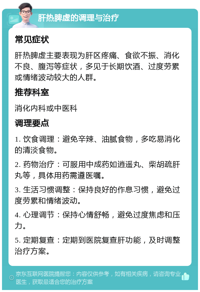 肝热脾虚的调理与治疗 常见症状 肝热脾虚主要表现为肝区疼痛、食欲不振、消化不良、腹泻等症状，多见于长期饮酒、过度劳累或情绪波动较大的人群。 推荐科室 消化内科或中医科 调理要点 1. 饮食调理：避免辛辣、油腻食物，多吃易消化的清淡食物。 2. 药物治疗：可服用中成药如逍遥丸、柴胡疏肝丸等，具体用药需遵医嘱。 3. 生活习惯调整：保持良好的作息习惯，避免过度劳累和情绪波动。 4. 心理调节：保持心情舒畅，避免过度焦虑和压力。 5. 定期复查：定期到医院复查肝功能，及时调整治疗方案。