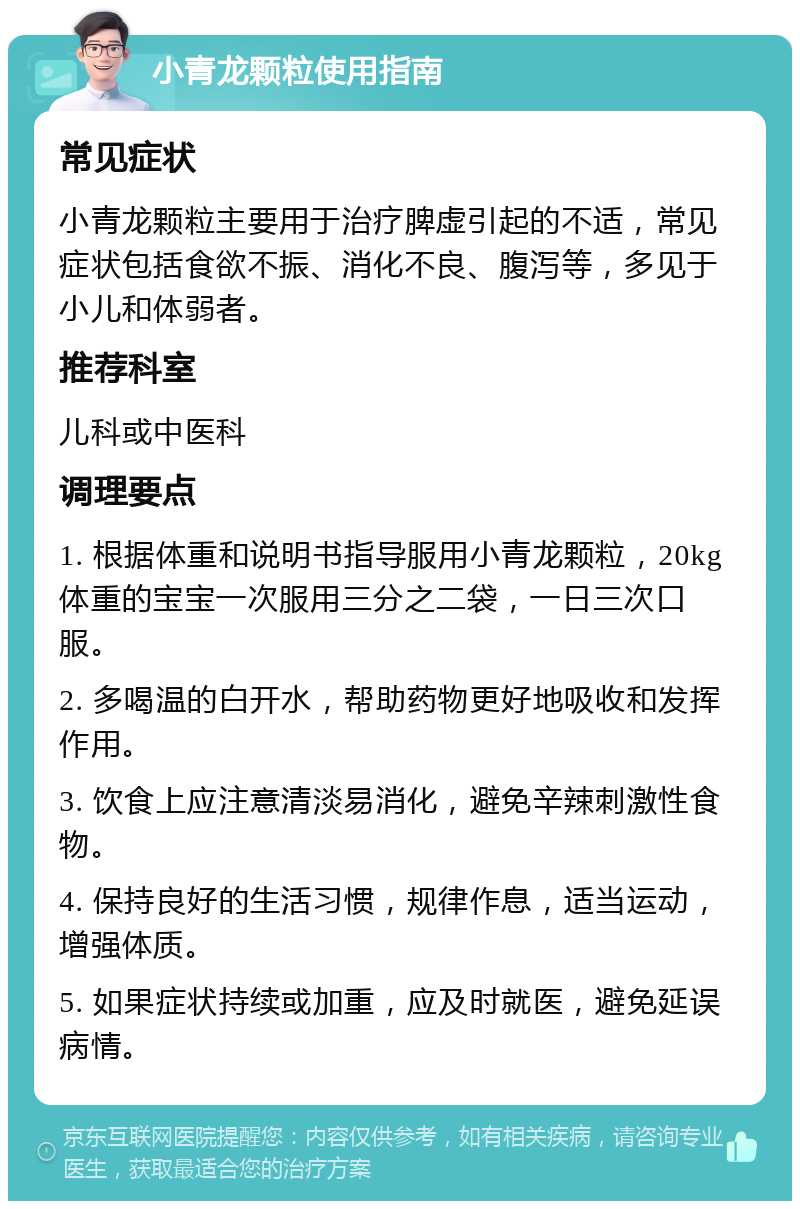 小青龙颗粒使用指南 常见症状 小青龙颗粒主要用于治疗脾虚引起的不适，常见症状包括食欲不振、消化不良、腹泻等，多见于小儿和体弱者。 推荐科室 儿科或中医科 调理要点 1. 根据体重和说明书指导服用小青龙颗粒，20kg体重的宝宝一次服用三分之二袋，一日三次口服。 2. 多喝温的白开水，帮助药物更好地吸收和发挥作用。 3. 饮食上应注意清淡易消化，避免辛辣刺激性食物。 4. 保持良好的生活习惯，规律作息，适当运动，增强体质。 5. 如果症状持续或加重，应及时就医，避免延误病情。