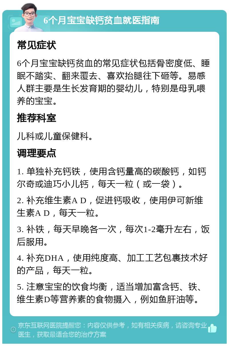 6个月宝宝缺钙贫血就医指南 常见症状 6个月宝宝缺钙贫血的常见症状包括骨密度低、睡眠不踏实、翻来覆去、喜欢抬腿往下砸等。易感人群主要是生长发育期的婴幼儿，特别是母乳喂养的宝宝。 推荐科室 儿科或儿童保健科。 调理要点 1. 单独补充钙铁，使用含钙量高的碳酸钙，如钙尔奇或迪巧小儿钙，每天一粒（或一袋）。 2. 补充维生素A D，促进钙吸收，使用伊可新维生素A D，每天一粒。 3. 补铁，每天早晚各一次，每次1-2毫升左右，饭后服用。 4. 补充DHA，使用纯度高、加工工艺包裹技术好的产品，每天一粒。 5. 注意宝宝的饮食均衡，适当增加富含钙、铁、维生素D等营养素的食物摄入，例如鱼肝油等。