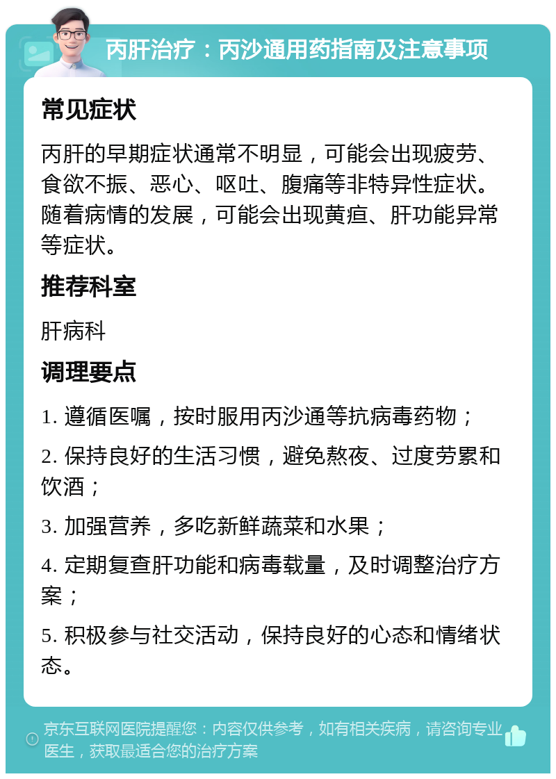 丙肝治疗：丙沙通用药指南及注意事项 常见症状 丙肝的早期症状通常不明显，可能会出现疲劳、食欲不振、恶心、呕吐、腹痛等非特异性症状。随着病情的发展，可能会出现黄疸、肝功能异常等症状。 推荐科室 肝病科 调理要点 1. 遵循医嘱，按时服用丙沙通等抗病毒药物； 2. 保持良好的生活习惯，避免熬夜、过度劳累和饮酒； 3. 加强营养，多吃新鲜蔬菜和水果； 4. 定期复查肝功能和病毒载量，及时调整治疗方案； 5. 积极参与社交活动，保持良好的心态和情绪状态。