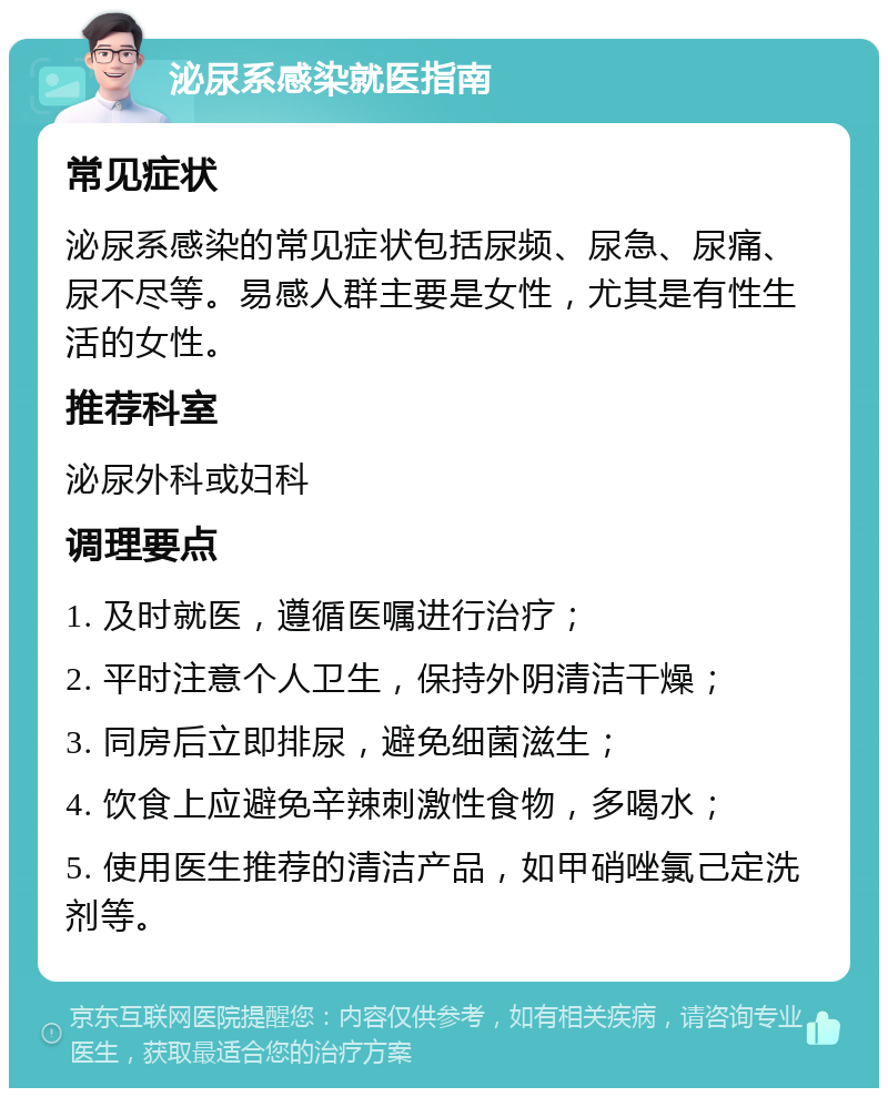 泌尿系感染就医指南 常见症状 泌尿系感染的常见症状包括尿频、尿急、尿痛、尿不尽等。易感人群主要是女性，尤其是有性生活的女性。 推荐科室 泌尿外科或妇科 调理要点 1. 及时就医，遵循医嘱进行治疗； 2. 平时注意个人卫生，保持外阴清洁干燥； 3. 同房后立即排尿，避免细菌滋生； 4. 饮食上应避免辛辣刺激性食物，多喝水； 5. 使用医生推荐的清洁产品，如甲硝唑氯己定洗剂等。